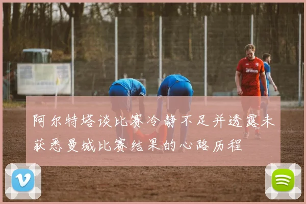 阿尔特塔谈比赛冷静不足并透露未获悉曼城比赛结果的心路历程