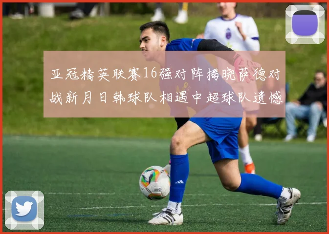 亚冠精英联赛16强对阵揭晓萨德对战新月日韩球队相遇中超球队遗憾出局