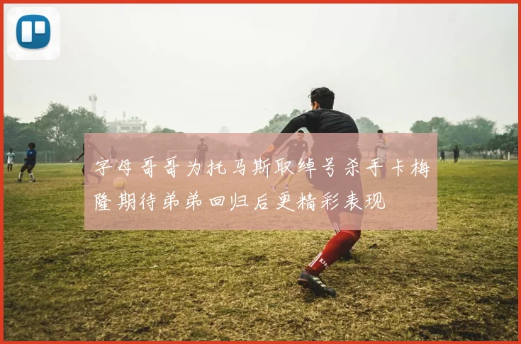 字母哥哥为托马斯取绰号杀手卡梅隆期待弟弟回归后更精彩表现