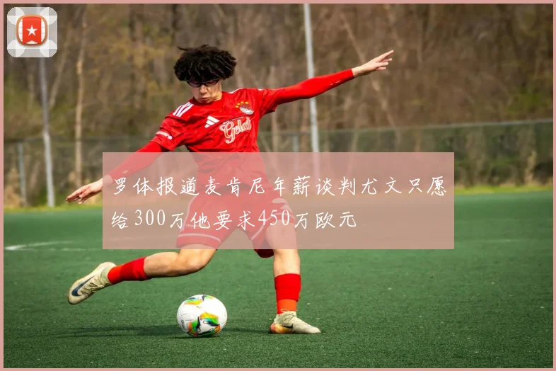 罗体报道麦肯尼年薪谈判尤文只愿给300万他要求450万欧元
