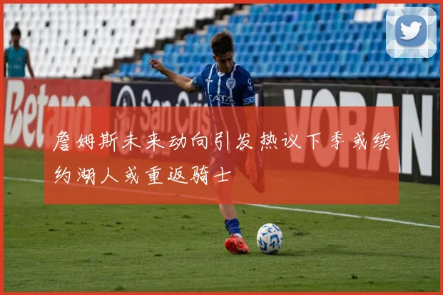 詹姆斯未来动向引发热议下季或续约湖人或重返骑士