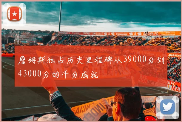 詹姆斯独占历史里程碑从39000分到43000分的千分成就