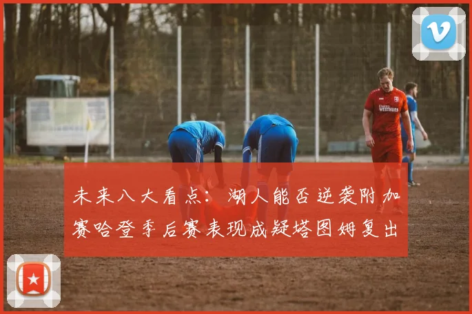 未来八大看点：湖人能否逆袭附加赛哈登季后赛表现成疑塔图姆复出能否助力球队