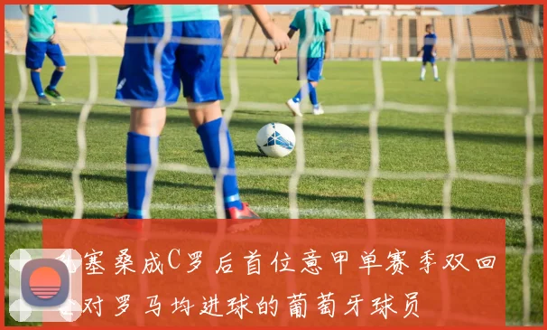 孔塞桑成C罗后首位意甲单赛季双回合对罗马均进球的葡萄牙球员