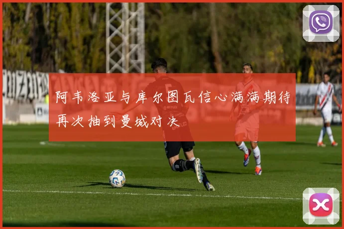 阿韦洛亚与库尔图瓦信心满满期待再次抽到曼城对决