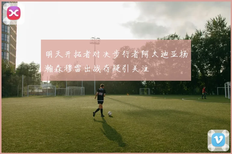 明天开拓者对决步行者阿夫迪亚杨瀚森穆雷出战存疑引关注