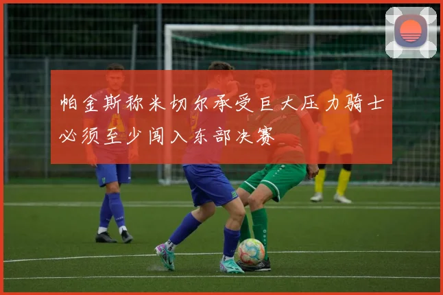 帕金斯称米切尔承受巨大压力骑士必须至少闯入东部决赛